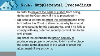 S.94. Supplemental Proceedings
• In order to prevent the ends of justice from being,
defeated the Court may, if it is to prescribed,—
• (a) issue a warrant to arrest the defendant and bring
him before the Court to show cause why he should
not give security for his appearance, and if he fails to
comply with any order for security commit him to the
civil prison;
• (b) direct the defendant to furnish security to
produce any property belonging to him and to place
the same at the disposal of the Court or order the
attachment of any property;
 