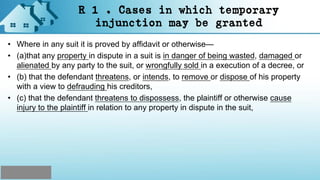 R 1 . Cases in which temporary
injunction may be granted
• Where in any suit it is proved by affidavit or otherwise—
• (a)that any property in dispute in a suit is in danger of being wasted, damaged or
alienated by any party to the suit, or wrongfully sold in a execution of a decree, or
• (b) that the defendant threatens, or intends, to remove or dispose of his property
with a view to defrauding his creditors,
• (c) that the defendant threatens to dispossess, the plaintiff or otherwise cause
injury to the plaintiff in relation to any property in dispute in the suit,
 