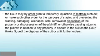 • the Court may by order grant a temporary injunction to restrain such act,
or make such other order for the purpose of staying and preventing the
wasting, damaging, alienation, sale, removal or disposition of the
property or dispossession of the plaintiff, or otherwise causing injury to
the plaintiff in relation to any property in dispute in the suit as the Court
thinks fit, until the disposal of the suit or until further orders.
 
