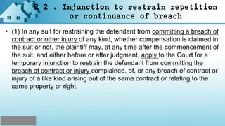 R 2 . Injunction to restrain repetition
or continuance of breach
• (1) In any suit for restraining the defendant from committing a breach of
contract or other injury of any kind, whether compensation is claimed in
the suit or not, the plaintiff may, at any time after the commencement of
the suit, and either before or after judgment, apply to the Court for a
temporary injunction to restrain the defendant from committing the
breach of contract or injury complained, of, or any breach of contract or
injury of a like kind arising out of the same contract or relating to the
same property or right.
 