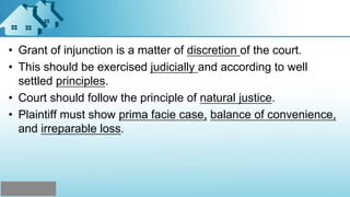 • Grant of injunction is a matter of discretion of the court.
• This should be exercised judicially and according to well
settled principles.
• Court should follow the principle of natural justice.
• Plaintiff must show prima facie case, balance of convenience,
and irreparable loss.
 