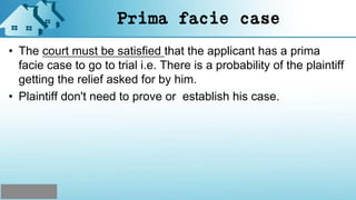 Prima facie case
• The court must be satisfied that the applicant has a prima
facie case to go to trial i.e. There is a probability of the plaintiff
getting the relief asked for by him.
• Plaintiff don't need to prove or establish his case.
 