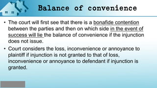 Balance of convenience
• The court will first see that there is a bonafide contention
between the parties and then on which side in the event of
success will lie the balance of convenience if the injunction
does not issue.
• Court considers the loss, inconvenience or annoyance to
plaintiff if injunction is not granted to that of loss,
inconvenience or annoyance to defendant if injunction is
granted.
 