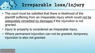Irreparable loss/injury
• The court must be satisfied that there is likelihood of the
plaintiff suffering from an irreparable injury which could not be
adequately remedied by damages if the injunction is not
granted.
• Injury to property is considered as irreparable injury.
• Where permanent injunction can not be granted, temporary
injunction is also not granted.
 
