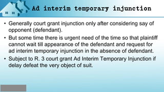 Ad interim temporary injunction
• Generally court grant injunction only after considering say of
opponent (defendant).
• But some time there is urgent need of the time so that plaintiff
cannot wait till appearance of the defendant and request for
ad interim temporary injunction in the absence of defendant.
• Subject to R. 3 court grant Ad Interim Temporary Injunction if
delay defeat the very object of suit.
 