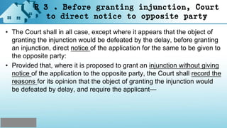 R 3 . Before granting injunction, Court
to direct notice to opposite party
• The Court shall in all case, except where it appears that the object of
granting the injunction would be defeated by the delay, before granting
an injunction, direct notice of the application for the same to be given to
the opposite party:
• Provided that, where it is proposed to grant an injunction without giving
notice of the application to the opposite party, the Court shall record the
reasons for its opinion that the object of granting the injunction would
be defeated by delay, and require the applicant—
 