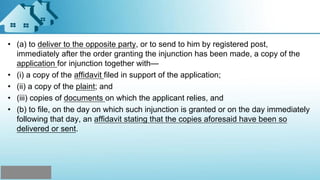 • (a) to deliver to the opposite party, or to send to him by registered post,
immediately after the order granting the injunction has been made, a copy of the
application for injunction together with—
• (i) a copy of the affidavit filed in support of the application;
• (ii) a copy of the plaint; and
• (iii) copies of documents on which the applicant relies, and
• (b) to file, on the day on which such injunction is granted or on the day immediately
following that day, an affidavit stating that the copies aforesaid have been so
delivered or sent.
 