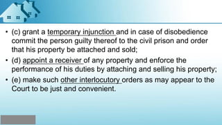 • (c) grant a temporary injunction and in case of disobedience
commit the person guilty thereof to the civil prison and order
that his property be attached and sold;
• (d) appoint a receiver of any property and enforce the
performance of his duties by attaching and selling his property;
• (e) make such other interlocutory orders as may appear to the
Court to be just and convenient.
 