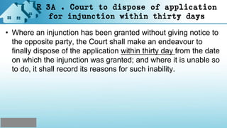 R 3A . Court to dispose of application
for injunction within thirty days
• Where an injunction has been granted without giving notice to
the opposite party, the Court shall make an endeavour to
finally dispose of the application within thirty day from the date
on which the injunction was granted; and where it is unable so
to do, it shall record its reasons for such inability.
 