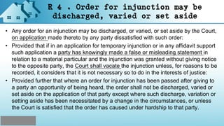 R 4 . Order for injunction may be
discharged, varied or set aside
• Any order for an injunction may be discharged, or varied, or set aside by the Court,
on application made thereto by any party dissatisfied with such order:
• Provided that if in an application for temporary injunction or in any affidavit support
such application a party has knowingly made a false or misleading statement in
relation to a material particular and the injunction was granted without giving notice
to the opposite party, the Court shall vacate the injunction unless, for reasons to be
recorded, it considers that it is not necessary so to do in the interests of justice:
• Provided further that where an order for injunction has been passed after giving to
a party an opportunity of being heard, the order shall not be discharged, varied or
set aside on the application of that party except where such discharge, variation or
setting aside has been necessitated by a change in the circumstances, or unless
the Court is satisfied that the order has caused under hardship to that party.
 
