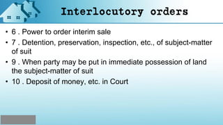 Interlocutory orders
• 6 . Power to order interim sale
• 7 . Detention, preservation, inspection, etc., of subject-matter
of suit
• 9 . When party may be put in immediate possession of land
the subject-matter of suit
• 10 . Deposit of money, etc. in Court
 