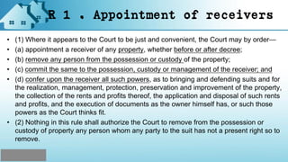 R 1 . Appointment of receivers
• (1) Where it appears to the Court to be just and convenient, the Court may by order—
• (a) appointment a receiver of any property, whether before or after decree;
• (b) remove any person from the possession or custody of the property;
• (c) commit the same to the possession, custody or management of the receiver; and
• (d) confer upon the receiver all such powers, as to bringing and defending suits and for
the realization, management, protection, preservation and improvement of the property,
the collection of the rents and profits thereof, the application and disposal of such rents
and profits, and the execution of documents as the owner himself has, or such those
powers as the Court thinks fit.
• (2) Nothing in this rule shall authorize the Court to remove from the possession or
custody of property any person whom any party to the suit has not a present right so to
remove.
 