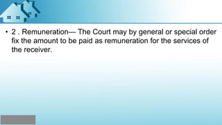 • 2 . Remuneration— The Court may by general or special order
fix the amount to be paid as remuneration for the services of
the receiver.
 
