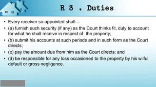 R 3 . Duties
• Every receiver so appointed shall—
• (a) furnish such security (if any) as the Court thinks fit, duly to account
for what he shall receive in respect of the property;
• (b) submit his accounts at such periods and in such form as the Court
directs;
• (c) pay the amount due from him as the Court directs; and
• (d) be responsible for any loss occasioned to the property by his wilful
default or gross negligence.
 
