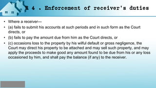 R 4 . Enforcement of receiver's duties
• Where a receiver—
• (a) fails to submit his accounts at such periods and in such form as the Court
directs, or
• (b) fails to pay the amount due from him as the Court directs, or
• (c) occasions loss to the property by his wilful default or gross negligence, the
Court may direct his property to be attached and may sell such property, and may
apply the proceeds to make good any amount found to be due from his or any loss
occasioned by him, and shall pay the balance (if any) to the receiver.
 