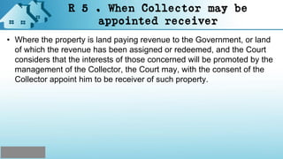 R 5 . When Collector may be
appointed receiver
• Where the property is land paying revenue to the Government, or land
of which the revenue has been assigned or redeemed, and the Court
considers that the interests of those concerned will be promoted by the
management of the Collector, the Court may, with the consent of the
Collector appoint him to be receiver of such property.
 