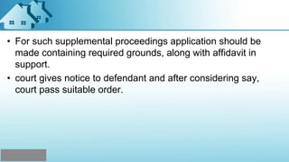 • For such supplemental proceedings application should be
made containing required grounds, along with affidavit in
support.
• court gives notice to defendant and after considering say,
court pass suitable order.
 