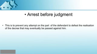• Arrest before judgment
• This is to prevent any attempt on the part of the defendant to defeat the realisation
of the decree that may eventually be passed against him.
 