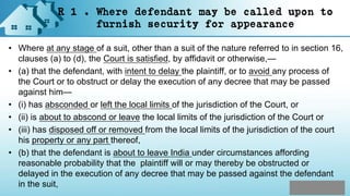 R 1 . Where defendant may be called upon to
furnish security for appearance
• Where at any stage of a suit, other than a suit of the nature referred to in section 16,
clauses (a) to (d), the Court is satisfied, by affidavit or otherwise,—
• (a) that the defendant, with intent to delay the plaintiff, or to avoid any process of
the Court or to obstruct or delay the execution of any decree that may be passed
against him—
• (i) has absconded or left the local limits of the jurisdiction of the Court, or
• (ii) is about to abscond or leave the local limits of the jurisdiction of the Court or
• (iii) has disposed off or removed from the local limits of the jurisdiction of the court
his property or any part thereof,
• (b) that the defendant is about to leave India under circumstances affording
reasonable probability that the plaintiff will or may thereby be obstructed or
delayed in the execution of any decree that may be passed against the defendant
in the suit,
 