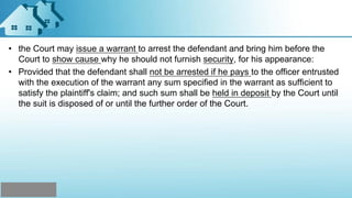 • the Court may issue a warrant to arrest the defendant and bring him before the
Court to show cause why he should not furnish security, for his appearance:
• Provided that the defendant shall not be arrested if he pays to the officer entrusted
with the execution of the warrant any sum specified in the warrant as sufficient to
satisfy the plaintiff's claim; and such sum shall be held in deposit by the Court until
the suit is disposed of or until the further order of the Court.
 