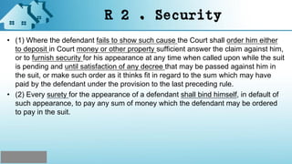 R 2 . Security
• (1) Where the defendant fails to show such cause the Court shall order him either
to deposit in Court money or other property sufficient answer the claim against him,
or to furnish security for his appearance at any time when called upon while the suit
is pending and until satisfaction of any decree that may be passed against him in
the suit, or make such order as it thinks fit in regard to the sum which may have
paid by the defendant under the provision to the last preceding rule.
• (2) Every surety for the appearance of a defendant shall bind himself, in default of
such appearance, to pay any sum of money which the defendant may be ordered
to pay in the suit.
 