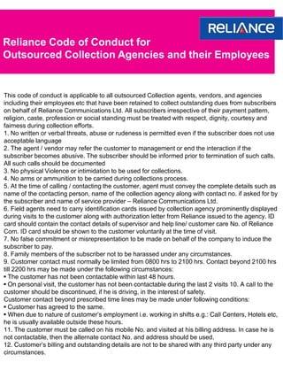 Reliance Code of Conduct for
Outsourced Collection Agencies and their Employees


This code of conduct is applicable to all outsourced Collection agents, vendors, and agencies
including their employees etc that have been retained to collect outstanding dues from subscribers
on behalf of Reliance Communications Ltd. All subscribers irrespective of their payment pattern,
religion, caste, profession or social standing must be treated with respect, dignity, courtesy and
fairness during collection efforts.
1. No written or verbal threats, abuse or rudeness is permitted even if the subscriber does not use
acceptable language
2. The agent / vendor may refer the customer to management or end the interaction if the
subscriber becomes abusive. The subscriber should be informed prior to termination of such calls.
All such calls should be documented
3. No physical Violence or intimidation to be used for collections.
4. No arms or ammunition to be carried during collections process.
5. At the time of calling / contacting the customer, agent must convey the complete details such as
name of the contacting person, name of the collection agency along with contact no. if asked for by
the subscriber and name of service provider – Reliance Communications Ltd.
6. Field agents need to carry identification cards issued by collection agency prominently displayed
during visits to the customer along with authorization letter from Reliance issued to the agency. ID
card should contain the contact details of supervisor and help line/ customer care No. of Reliance
Com. ID card should be shown to the customer voluntarily at the time of visit.
7. No false commitment or misrepresentation to be made on behalf of the company to induce the
subscriber to pay.
8. Family members of the subscriber not to be harassed under any circumstances.
9. Customer contact must normally be limited from 0800 hrs to 2100 hrs. Contact beyond 2100 hrs
till 2200 hrs may be made under the following circumstances:
• The customer has not been contactable within last 48 hours.
• On personal visit, the customer has not been contactable during the last 2 visits 10. A call to the
customer should be discontinued, if he is driving, in the interest of safety.
Customer contact beyond prescribed time lines may be made under following conditions:
• Customer has agreed to the same.
• When due to nature of customer’s employment i.e. working in shifts e.g.: Call Centers, Hotels etc,
he is usually available outside these hours.
11. The customer must be called on his mobile No. and visited at his billing address. In case he is
not contactable, then the alternate contact No. and address should be used.
12. Customer’s billing and outstanding details are not to be shared with any third party under any
circumstances.
 
