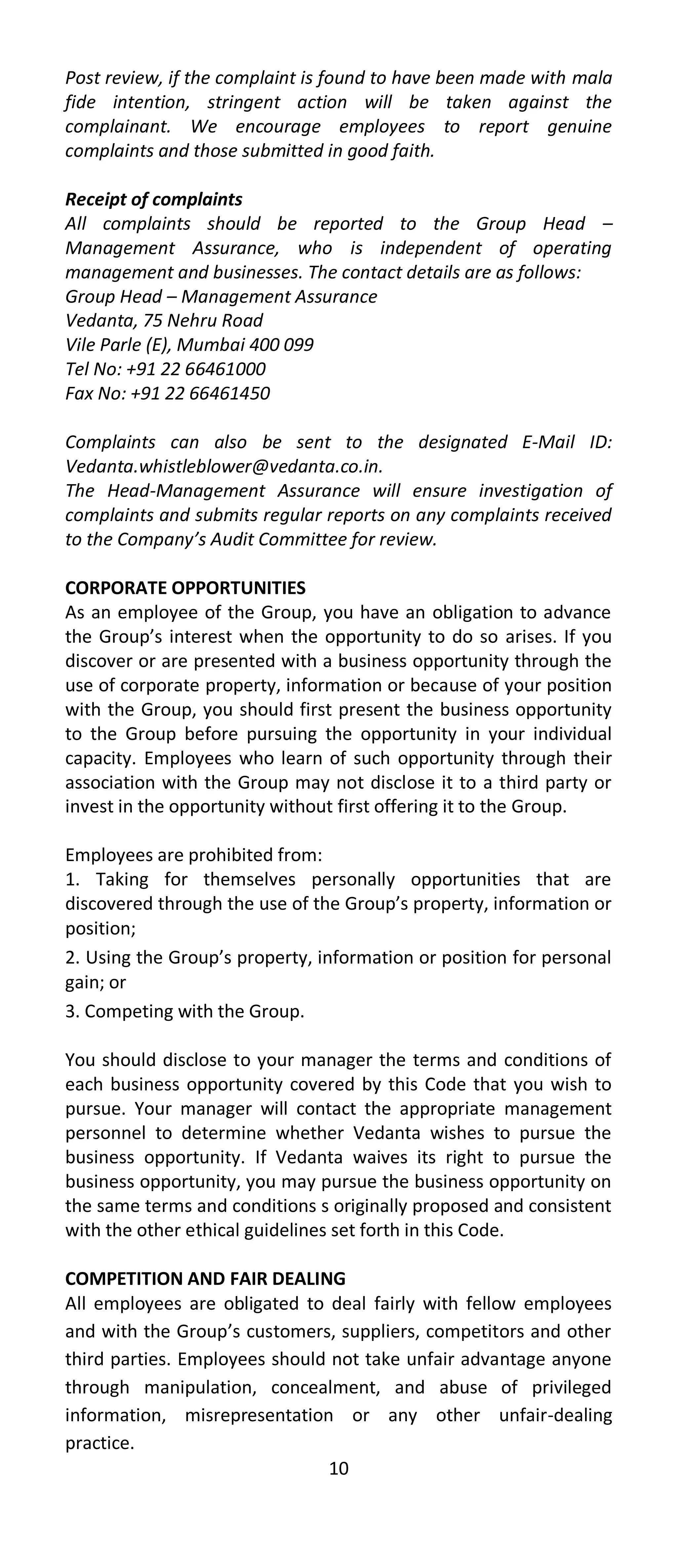 Post review, if the complaint is found to have been made with mala
fide intention, stringent action will be taken against the
complainant. We encourage employees to report genuine
complaints and those submitted in good faith.

Receipt of complaints
All complaints should be reported to the Group Head –
Management Assurance, who is independent of operating
management and businesses. The contact details are as follows:
Group Head – Management Assurance
Vedanta, 75 Nehru Road
Vile Parle (E), Mumbai 400 099
Tel No: +91 22 66461000
Fax No: +91 22 66461450

Complaints can also be sent to the designated E-Mail ID:
Vedanta.whistleblower@vedanta.co.in.
The Head-Management Assurance will ensure investigation of
complaints and submits regular reports on any complaints received
to the Company’s Audit Committee for review.

CORPORATE OPPORTUNITIES
As an employee of the Group, you have an obligation to advance
the Group’s interest when the opportunity to do so arises. If you
discover or are presented with a business opportunity through the
use of corporate property, information or because of your position
with the Group, you should first present the business opportunity
to the Group before pursuing the opportunity in your individual
capacity. Employees who learn of such opportunity through their
association with the Group may not disclose it to a third party or
invest in the opportunity without first offering it to the Group.

Employees are prohibited from:
1. Taking for themselves personally opportunities that are
discovered through the use of the Group’s property, information or
position;
2. Using the Group’s property, information or position for personal
gain; or
3. Competing with the Group.

You should disclose to your manager the terms and conditions of
each business opportunity covered by this Code that you wish to
pursue. Your manager will contact the appropriate management
personnel to determine whether Vedanta wishes to pursue the
business opportunity. If Vedanta waives its right to pursue the
business opportunity, you may pursue the business opportunity on
the same terms and conditions s originally proposed and consistent
with the other ethical guidelines set forth in this Code.

COMPETITION AND FAIR DEALING
All employees are obligated to deal fairly with fellow employees
and with the Group’s customers, suppliers, competitors and other
third parties. Employees should not take unfair advantage anyone
through manipulation, concealment, and abuse of privileged
information, misrepresentation or any other unfair-dealing
practice.
                               10
 