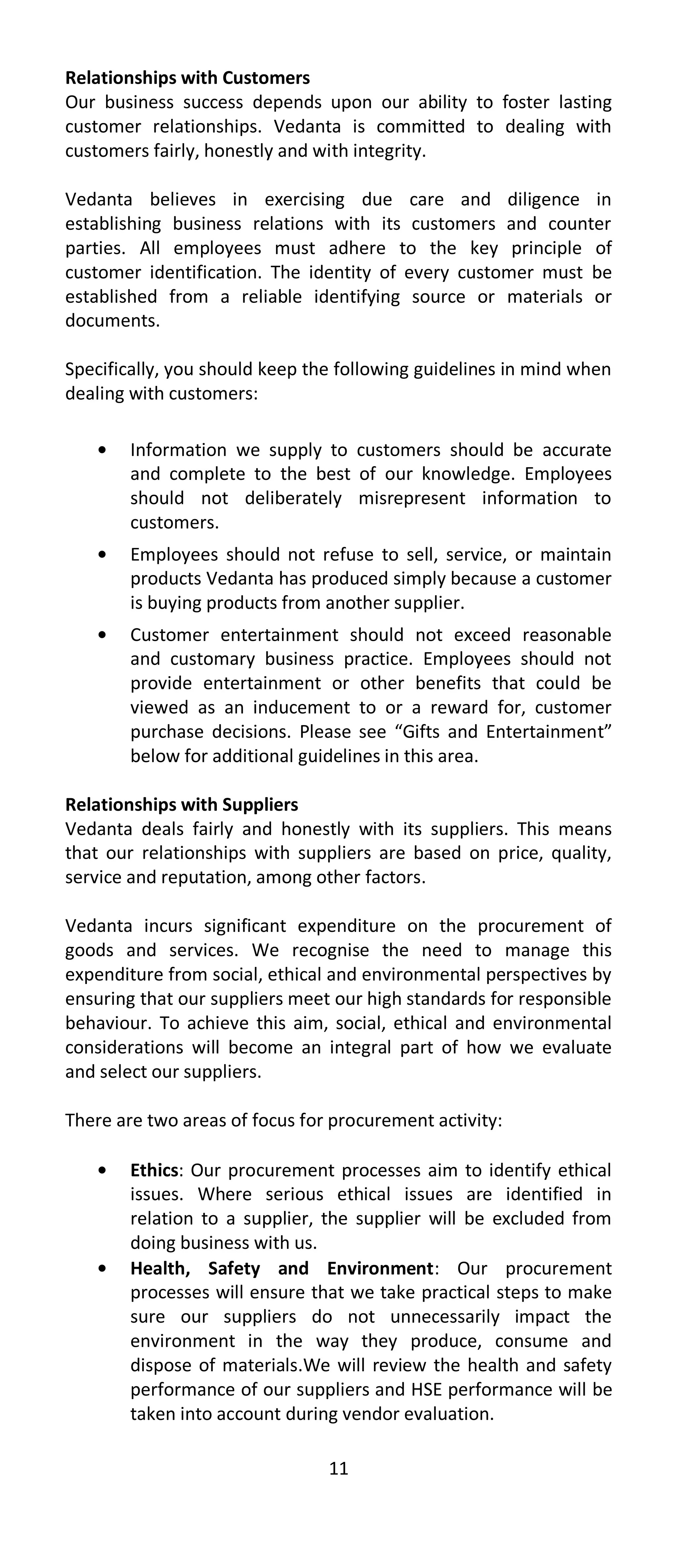 Relationships with Customers
Our business success depends upon our ability to foster lasting
customer relationships. Vedanta is committed to dealing with
customers fairly, honestly and with integrity.

Vedanta believes in exercising due care and diligence in
establishing business relations with its customers and counter
parties. All employees must adhere to the key principle of
customer identification. The identity of every customer must be
established from a reliable identifying source or materials or
documents.

Specifically, you should keep the following guidelines in mind when
dealing with customers:

        Information we supply to customers should be accurate
        and complete to the best of our knowledge. Employees
        should not deliberately misrepresent information to
        customers.
        Employees should not refuse to sell, service, or maintain
        products Vedanta has produced simply because a customer
        is buying products from another supplier.
        Customer entertainment should not exceed reasonable
        and customary business practice. Employees should not
        provide entertainment or other benefits that could be
        viewed as an inducement to or a reward for, customer
        purchase decisions. Please see “Gifts and Entertainment”
        below for additional guidelines in this area.

Relationships with Suppliers
Vedanta deals fairly and honestly with its suppliers. This means
that our relationships with suppliers are based on price, quality,
service and reputation, among other factors.

Vedanta incurs significant expenditure on the procurement of
goods and services. We recognise the need to manage this
expenditure from social, ethical and environmental perspectives by
ensuring that our suppliers meet our high standards for responsible
behaviour. To achieve this aim, social, ethical and environmental
considerations will become an integral part of how we evaluate
and select our suppliers.

There are two areas of focus for procurement activity:

        Ethics: Our procurement processes aim to identify ethical
        issues. Where serious ethical issues are identified in
        relation to a supplier, the supplier will be excluded from
        doing business with us.
        Health, Safety and Environment: Our procurement
        processes will ensure that we take practical steps to make
        sure our suppliers do not unnecessarily impact the
        environment in the way they produce, consume and
        dispose of materials.We will review the health and safety
        performance of our suppliers and HSE performance will be
        taken into account during vendor evaluation.

                                11
 