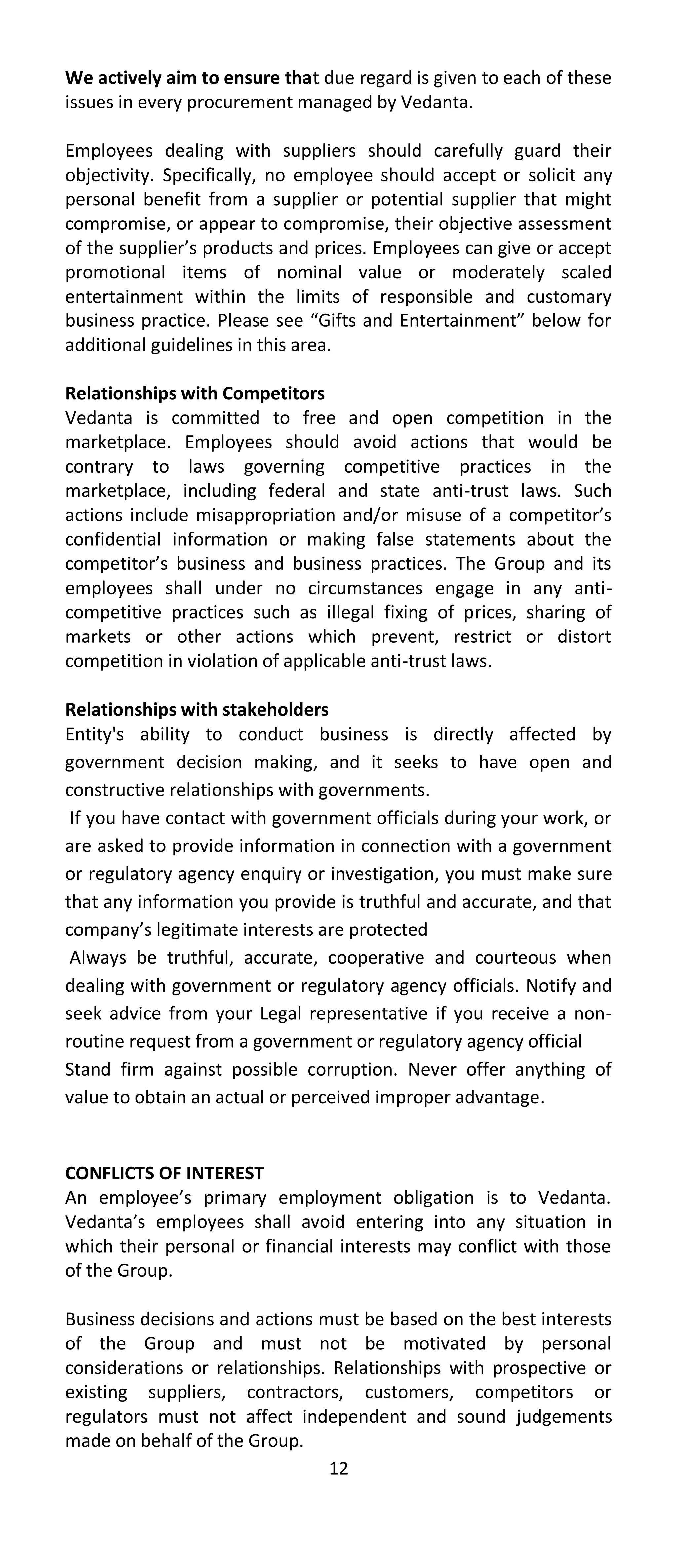 We actively aim to ensure that due regard is given to each of these
issues in every procurement managed by Vedanta.

Employees dealing with suppliers should carefully guard their
objectivity. Specifically, no employee should accept or solicit any
personal benefit from a supplier or potential supplier that might
compromise, or appear to compromise, their objective assessment
of the supplier’s products and prices. Employees can give or accept
promotional items of nominal value or moderately scaled
entertainment within the limits of responsible and customary
business practice. Please see “Gifts and Entertainment” below for
additional guidelines in this area.

Relationships with Competitors
Vedanta is committed to free and open competition in the
marketplace. Employees should avoid actions that would be
contrary to laws governing competitive practices in the
marketplace, including federal and state anti-trust laws. Such
actions include misappropriation and/or misuse of a competitor’s
confidential information or making false statements about the
competitor’s business and business practices. The Group and its
employees shall under no circumstances engage in any anti-
competitive practices such as illegal fixing of prices, sharing of
markets or other actions which prevent, restrict or distort
competition in violation of applicable anti-trust laws.

Relationships with stakeholders
Entity's ability to conduct business is directly affected by
government decision making, and it seeks to have open and
constructive relationships with governments.
 If you have contact with government officials during your work, or
are asked to provide information in connection with a government
or regulatory agency enquiry or investigation, you must make sure
that any information you provide is truthful and accurate, and that
company’s legitimate interests are protected
 Always be truthful, accurate, cooperative and courteous when
dealing with government or regulatory agency officials. Notify and
seek advice from your Legal representative if you receive a non-
routine request from a government or regulatory agency official
Stand firm against possible corruption. Never offer anything of
value to obtain an actual or perceived improper advantage.


CONFLICTS OF INTEREST
An employee’s primary employment obligation is to Vedanta.
Vedanta’s employees shall avoid entering into any situation in
which their personal or financial interests may conflict with those
of the Group.

Business decisions and actions must be based on the best interests
of the Group and must not be motivated by personal
considerations or relationships. Relationships with prospective or
existing suppliers, contractors, customers, competitors or
regulators must not affect independent and sound judgements
made on behalf of the Group.
                                12
 