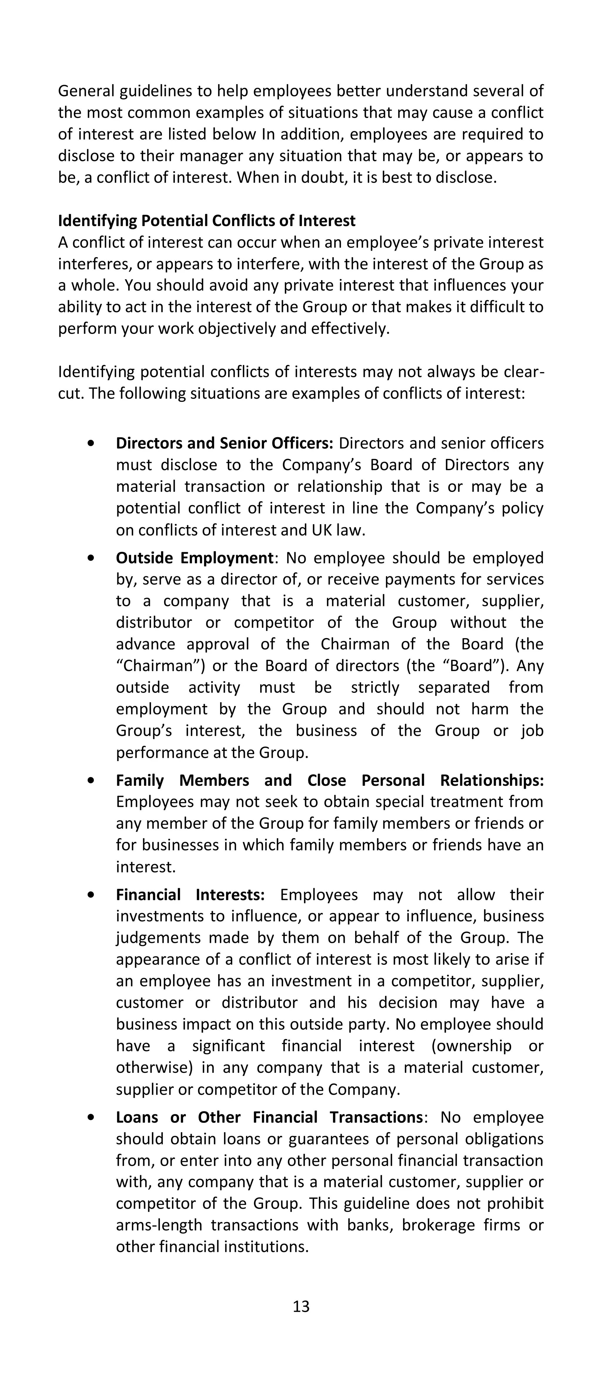 General guidelines to help employees better understand several of
the most common examples of situations that may cause a conflict
of interest are listed below In addition, employees are required to
disclose to their manager any situation that may be, or appears to
be, a conflict of interest. When in doubt, it is best to disclose.

Identifying Potential Conflicts of Interest
A conflict of interest can occur when an employee’s private interest
interferes, or appears to interfere, with the interest of the Group as
a whole. You should avoid any private interest that influences your
ability to act in the interest of the Group or that makes it difficult to
perform your work objectively and effectively.

Identifying potential conflicts of interests may not always be clear-
cut. The following situations are examples of conflicts of interest:

        Directors and Senior Officers: Directors and senior officers
        must disclose to the Company’s Board of Directors any
        material transaction or relationship that is or may be a
        potential conflict of interest in line the Company’s policy
        on conflicts of interest and UK law.
        Outside Employment: No employee should be employed
        by, serve as a director of, or receive payments for services
        to a company that is a material customer, supplier,
        distributor or competitor of the Group without the
        advance approval of the Chairman of the Board (the
        “Chairman”) or the Board of directors (the “Board”). Any
        outside activity must be strictly separated from
        employment by the Group and should not harm the
        Group’s interest, the business of the Group or job
        performance at the Group.
        Family Members and Close Personal Relationships:
        Employees may not seek to obtain special treatment from
        any member of the Group for family members or friends or
        for businesses in which family members or friends have an
        interest.
        Financial Interests: Employees may not allow their
        investments to influence, or appear to influence, business
        judgements made by them on behalf of the Group. The
        appearance of a conflict of interest is most likely to arise if
        an employee has an investment in a competitor, supplier,
        customer or distributor and his decision may have a
        business impact on this outside party. No employee should
        have a significant financial interest (ownership or
        otherwise) in any company that is a material customer,
        supplier or competitor of the Company.
        Loans or Other Financial Transactions: No employee
        should obtain loans or guarantees of personal obligations
        from, or enter into any other personal financial transaction
        with, any company that is a material customer, supplier or
        competitor of the Group. This guideline does not prohibit
        arms-length transactions with banks, brokerage firms or
        other financial institutions.


                                   13
 