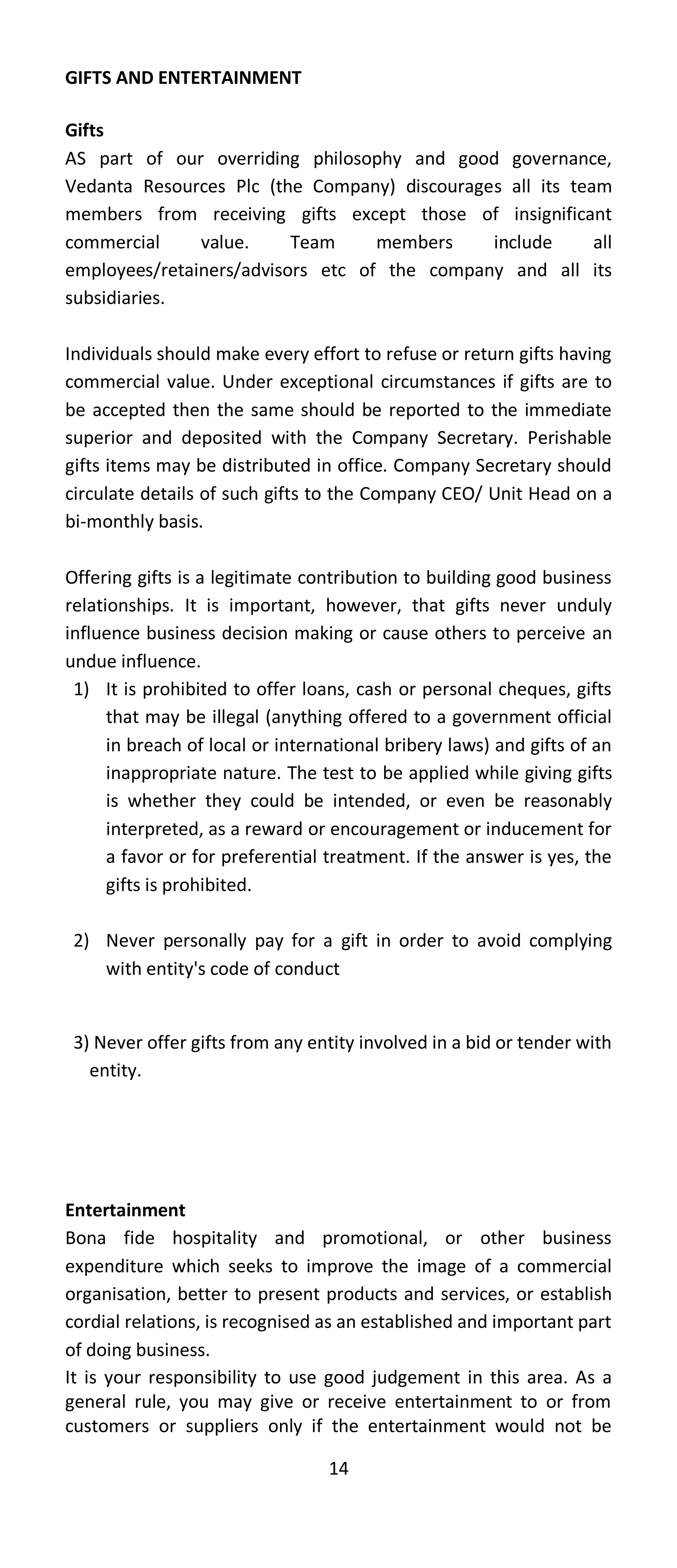 GIFTS AND ENTERTAINMENT

Gifts
AS part of our overriding philosophy and good governance,
Vedanta Resources Plc (the Company) discourages all its team
members from receiving gifts except those of insignificant
commercial     value.     Team     members    include      all
employees/retainers/advisors etc of the company and all its
subsidiaries.

Individuals should make every effort to refuse or return gifts having
commercial value. Under exceptional circumstances if gifts are to
be accepted then the same should be reported to the immediate
superior and deposited with the Company Secretary. Perishable
gifts items may be distributed in office. Company Secretary should
circulate details of such gifts to the Company CEO/ Unit Head on a
bi-monthly basis.

Offering gifts is a legitimate contribution to building good business
relationships. It is important, however, that gifts never unduly
influence business decision making or cause others to perceive an
undue influence.
 1) It is prohibited to offer loans, cash or personal cheques, gifts
      that may be illegal (anything offered to a government official
      in breach of local or international bribery laws) and gifts of an
      inappropriate nature. The test to be applied while giving gifts
      is whether they could be intended, or even be reasonably
      interpreted, as a reward or encouragement or inducement for
      a favor or for preferential treatment. If the answer is yes, the
      gifts is prohibited.

 2) Never personally pay for a gift in order to avoid complying
    with entity's code of conduct


 3) Never offer gifts from any entity involved in a bid or tender with
   entity.




Entertainment
Bona fide hospitality and promotional, or other business
expenditure which seeks to improve the image of a commercial
organisation, better to present products and services, or establish
cordial relations, is recognised as an established and important part
of doing business.
It is your responsibility to use good judgement in this area. As a
general rule, you may give or receive entertainment to or from
customers or suppliers only if the entertainment would not be

                                  14
 