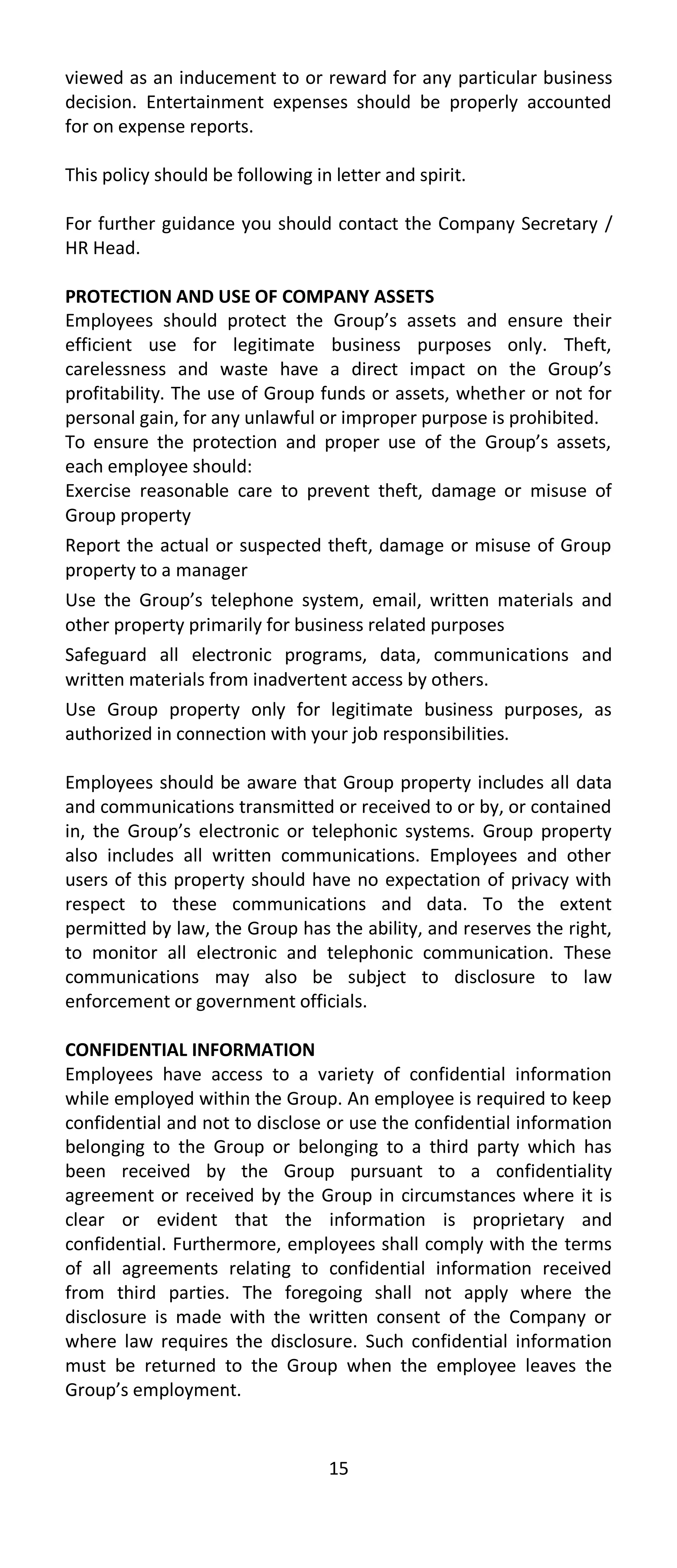 viewed as an inducement to or reward for any particular business
decision. Entertainment expenses should be properly accounted
for on expense reports.

This policy should be following in letter and spirit.

For further guidance you should contact the Company Secretary /
HR Head.

PROTECTION AND USE OF COMPANY ASSETS
Employees should protect the Group’s assets and ensure their
efficient use for legitimate business purposes only. Theft,
carelessness and waste have a direct impact on the Group’s
profitability. The use of Group funds or assets, whether or not for
personal gain, for any unlawful or improper purpose is prohibited.
To ensure the protection and proper use of the Group’s assets,
each employee should:
Exercise reasonable care to prevent theft, damage or misuse of
Group property
Report the actual or suspected theft, damage or misuse of Group
property to a manager
Use the Group’s telephone system, email, written materials and
other property primarily for business related purposes
Safeguard all electronic programs, data, communications and
written materials from inadvertent access by others.
Use Group property only for legitimate business purposes, as
authorized in connection with your job responsibilities.

Employees should be aware that Group property includes all data
and communications transmitted or received to or by, or contained
in, the Group’s electronic or telephonic systems. Group property
also includes all written communications. Employees and other
users of this property should have no expectation of privacy with
respect to these communications and data. To the extent
permitted by law, the Group has the ability, and reserves the right,
to monitor all electronic and telephonic communication. These
communications may also be subject to disclosure to law
enforcement or government officials.

CONFIDENTIAL INFORMATION
Employees have access to a variety of confidential information
while employed within the Group. An employee is required to keep
confidential and not to disclose or use the confidential information
belonging to the Group or belonging to a third party which has
been received by the Group pursuant to a confidentiality
agreement or received by the Group in circumstances where it is
clear or evident that the information is proprietary and
confidential. Furthermore, employees shall comply with the terms
of all agreements relating to confidential information received
from third parties. The foregoing shall not apply where the
disclosure is made with the written consent of the Company or
where law requires the disclosure. Such confidential information
must be returned to the Group when the employee leaves the
Group’s employment.


                                  15
 