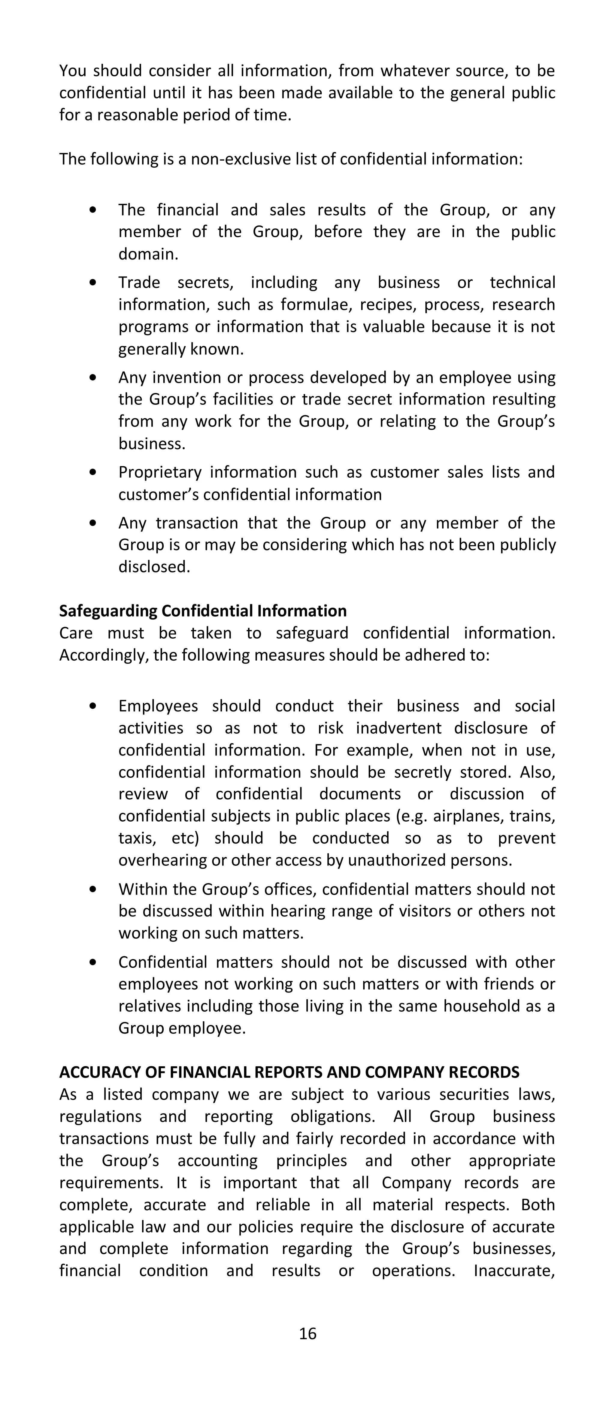 You should consider all information, from whatever source, to be
confidential until it has been made available to the general public
for a reasonable period of time.

The following is a non-exclusive list of confidential information:

        The financial and sales results of the Group, or any
        member of the Group, before they are in the public
        domain.
        Trade secrets, including any business or technical
        information, such as formulae, recipes, process, research
        programs or information that is valuable because it is not
        generally known.
        Any invention or process developed by an employee using
        the Group’s facilities or trade secret information resulting
        from any work for the Group, or relating to the Group’s
        business.
        Proprietary information such as customer sales lists and
        customer’s confidential information
        Any transaction that the Group or any member of the
        Group is or may be considering which has not been publicly
        disclosed.

Safeguarding Confidential Information
Care must be taken to safeguard confidential information.
Accordingly, the following measures should be adhered to:

        Employees should conduct their business and social
        activities so as not to risk inadvertent disclosure of
        confidential information. For example, when not in use,
        confidential information should be secretly stored. Also,
        review of confidential documents or discussion of
        confidential subjects in public places (e.g. airplanes, trains,
        taxis, etc) should be conducted so as to prevent
        overhearing or other access by unauthorized persons.
        Within the Group’s offices, confidential matters should not
        be discussed within hearing range of visitors or others not
        working on such matters.
        Confidential matters should not be discussed with other
        employees not working on such matters or with friends or
        relatives including those living in the same household as a
        Group employee.

ACCURACY OF FINANCIAL REPORTS AND COMPANY RECORDS
As a listed company we are subject to various securities laws,
regulations and reporting obligations. All Group business
transactions must be fully and fairly recorded in accordance with
the Group’s accounting principles and other appropriate
requirements. It is important that all Company records are
complete, accurate and reliable in all material respects. Both
applicable law and our policies require the disclosure of accurate
and complete information regarding the Group’s businesses,
financial condition and results or operations. Inaccurate,


                                  16
 