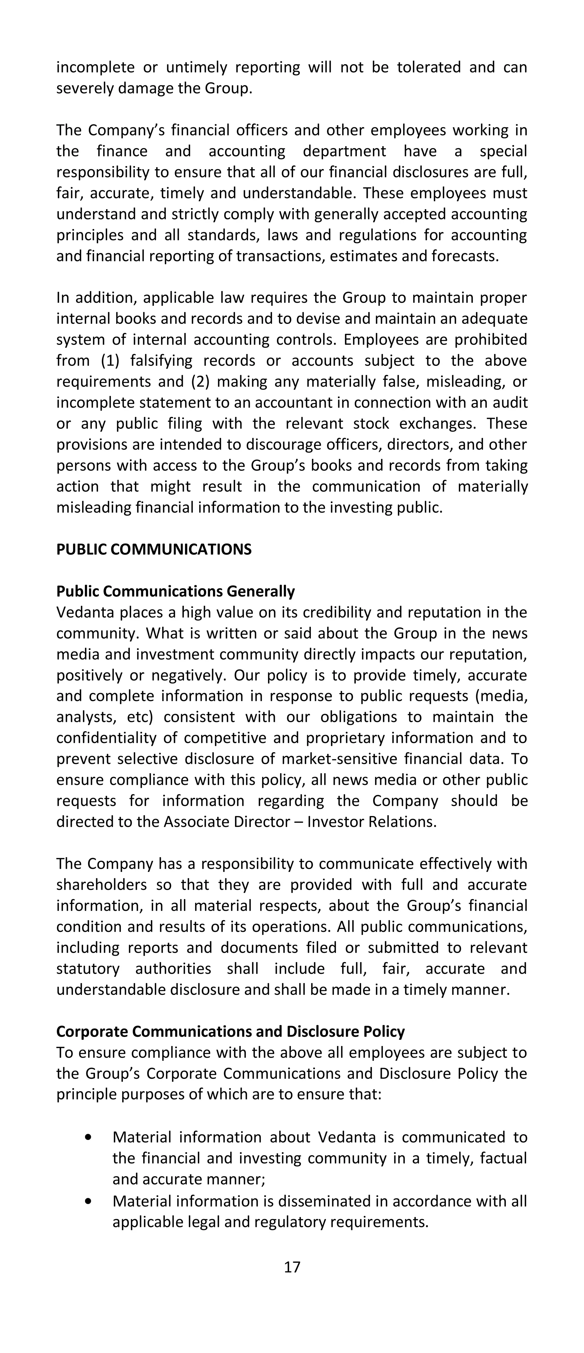 incomplete or untimely reporting will not be tolerated and can
severely damage the Group.

The Company’s financial officers and other employees working in
the finance and accounting department have a special
responsibility to ensure that all of our financial disclosures are full,
fair, accurate, timely and understandable. These employees must
understand and strictly comply with generally accepted accounting
principles and all standards, laws and regulations for accounting
and financial reporting of transactions, estimates and forecasts.

In addition, applicable law requires the Group to maintain proper
internal books and records and to devise and maintain an adequate
system of internal accounting controls. Employees are prohibited
from (1) falsifying records or accounts subject to the above
requirements and (2) making any materially false, misleading, or
incomplete statement to an accountant in connection with an audit
or any public filing with the relevant stock exchanges. These
provisions are intended to discourage officers, directors, and other
persons with access to the Group’s books and records from taking
action that might result in the communication of materially
misleading financial information to the investing public.

PUBLIC COMMUNICATIONS

Public Communications Generally
Vedanta places a high value on its credibility and reputation in the
community. What is written or said about the Group in the news
media and investment community directly impacts our reputation,
positively or negatively. Our policy is to provide timely, accurate
and complete information in response to public requests (media,
analysts, etc) consistent with our obligations to maintain the
confidentiality of competitive and proprietary information and to
prevent selective disclosure of market-sensitive financial data. To
ensure compliance with this policy, all news media or other public
requests for information regarding the Company should be
directed to the Associate Director – Investor Relations.

The Company has a responsibility to communicate effectively with
shareholders so that they are provided with full and accurate
information, in all material respects, about the Group’s financial
condition and results of its operations. All public communications,
including reports and documents filed or submitted to relevant
statutory authorities shall include full, fair, accurate and
understandable disclosure and shall be made in a timely manner.

Corporate Communications and Disclosure Policy
To ensure compliance with the above all employees are subject to
the Group’s Corporate Communications and Disclosure Policy the
principle purposes of which are to ensure that:

        Material information about Vedanta is communicated to
        the financial and investing community in a timely, factual
        and accurate manner;
        Material information is disseminated in accordance with all
        applicable legal and regulatory requirements.

                                  17
 