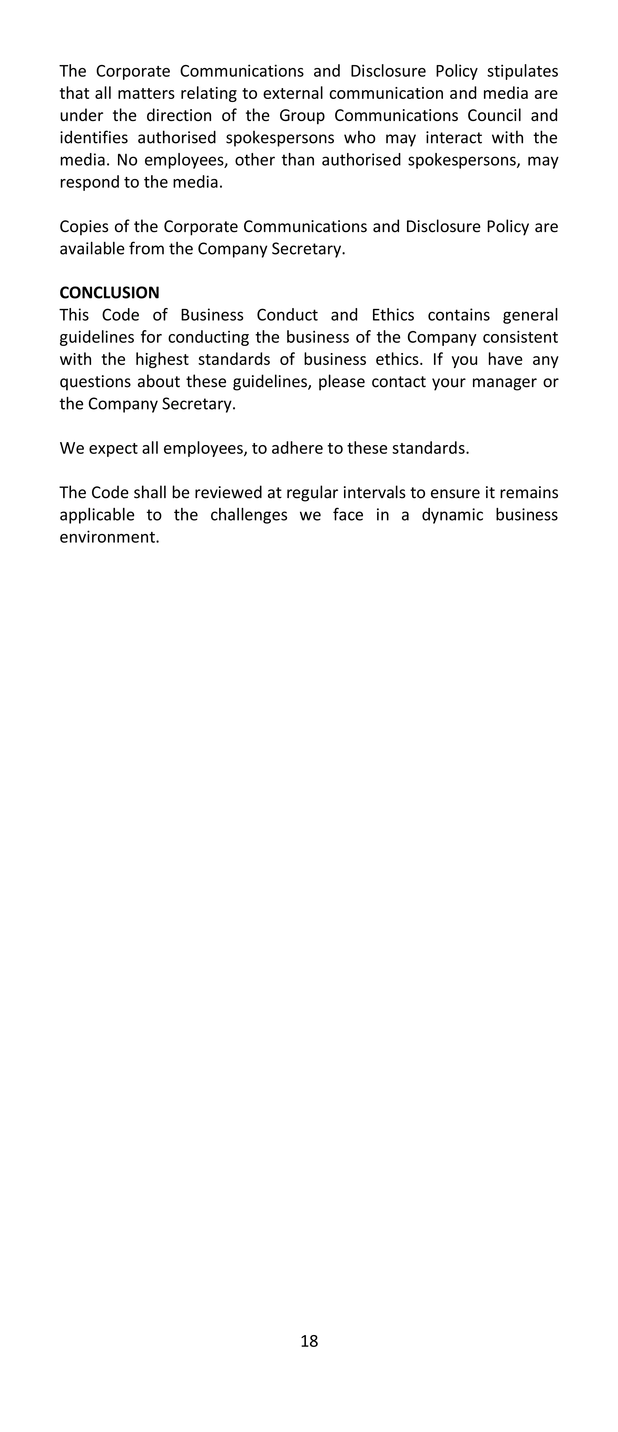 The Corporate Communications and Disclosure Policy stipulates
that all matters relating to external communication and media are
under the direction of the Group Communications Council and
identifies authorised spokespersons who may interact with the
media. No employees, other than authorised spokespersons, may
respond to the media.

Copies of the Corporate Communications and Disclosure Policy are
available from the Company Secretary.

CONCLUSION
This Code of Business Conduct and Ethics contains general
guidelines for conducting the business of the Company consistent
with the highest standards of business ethics. If you have any
questions about these guidelines, please contact your manager or
the Company Secretary.

We expect all employees, to adhere to these standards.

The Code shall be reviewed at regular intervals to ensure it remains
applicable to the challenges we face in a dynamic business
environment.




                                18
 