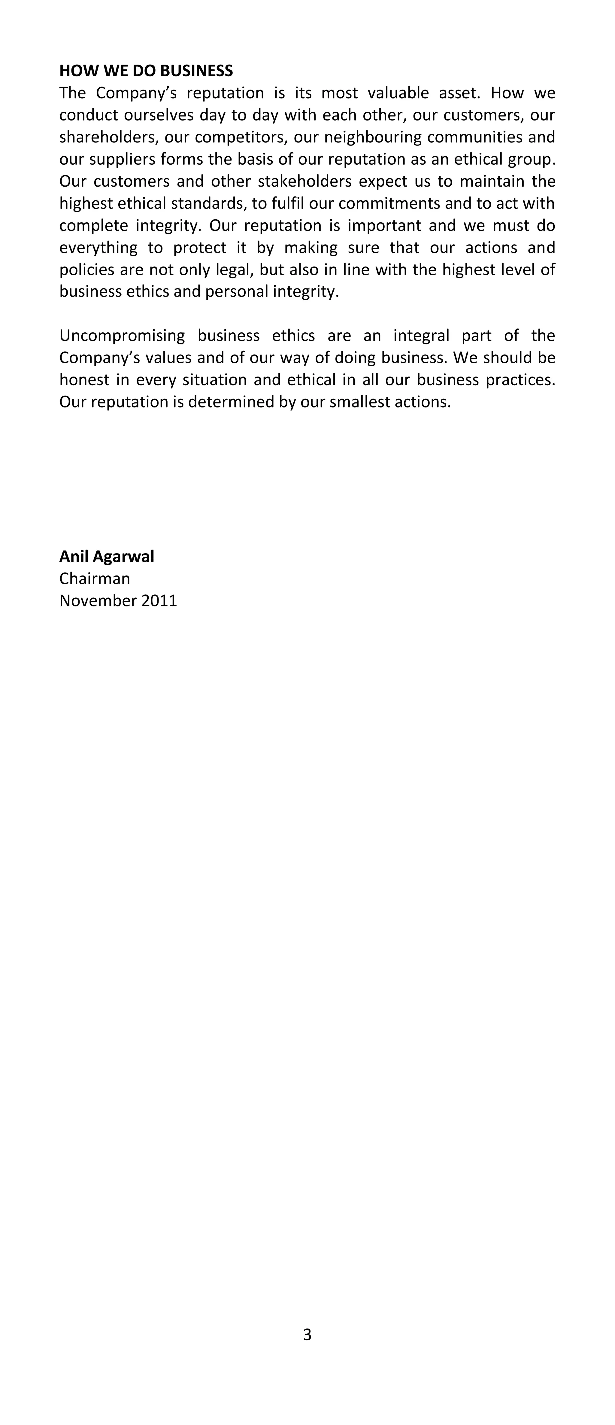 HOW WE DO BUSINESS
The Company’s reputation is its most valuable asset. How we
conduct ourselves day to day with each other, our customers, our
shareholders, our competitors, our neighbouring communities and
our suppliers forms the basis of our reputation as an ethical group.
Our customers and other stakeholders expect us to maintain the
highest ethical standards, to fulfil our commitments and to act with
complete integrity. Our reputation is important and we must do
everything to protect it by making sure that our actions and
policies are not only legal, but also in line with the highest level of
business ethics and personal integrity.

Uncompromising business ethics are an integral part of the
Company’s values and of our way of doing business. We should be
honest in every situation and ethical in all our business practices.
Our reputation is determined by our smallest actions.




Anil Agarwal
Chairman
November 2011




                                  3
 