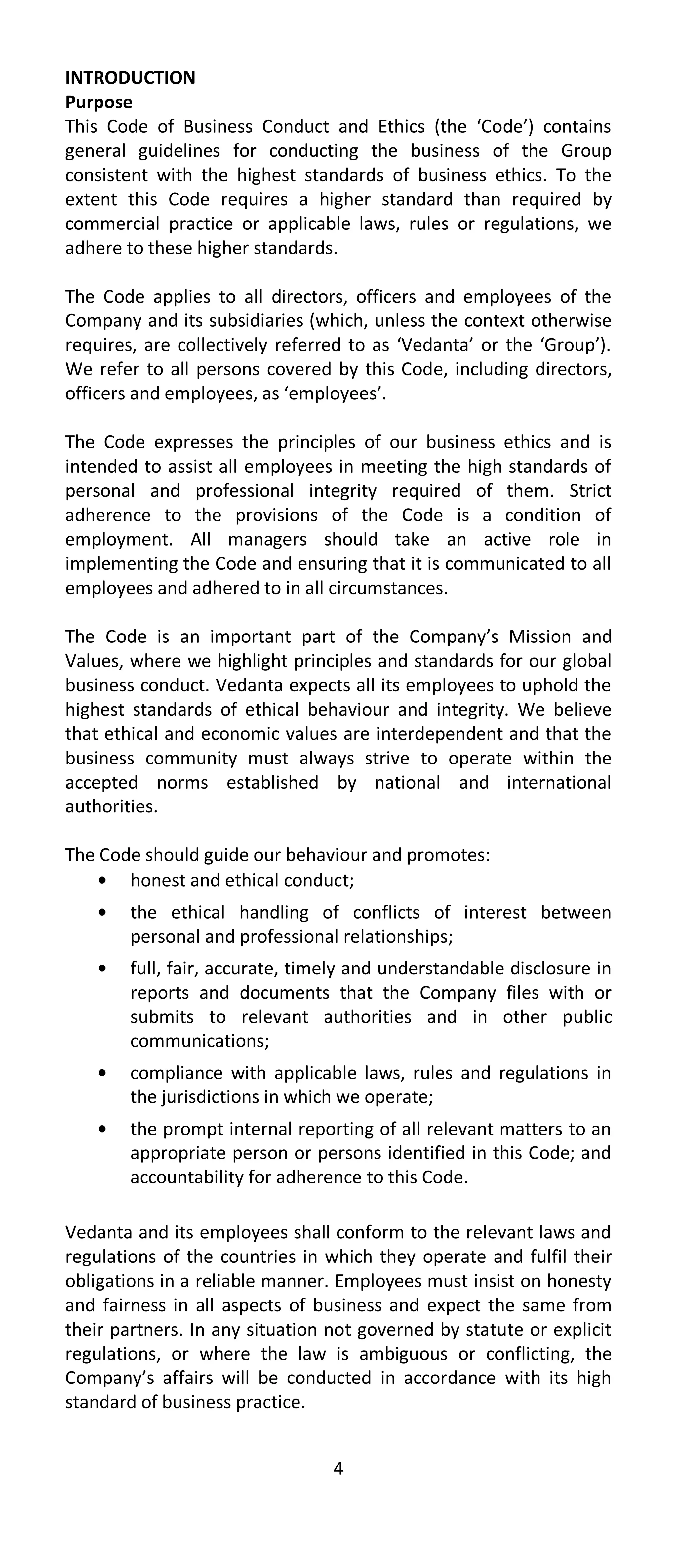 INTRODUCTION
Purpose
This Code of Business Conduct and Ethics (the ‘Code’) contains
general guidelines for conducting the business of the Group
consistent with the highest standards of business ethics. To the
extent this Code requires a higher standard than required by
commercial practice or applicable laws, rules or regulations, we
adhere to these higher standards.

The Code applies to all directors, officers and employees of the
Company and its subsidiaries (which, unless the context otherwise
requires, are collectively referred to as ‘Vedanta’ or the ‘Group’).
We refer to all persons covered by this Code, including directors,
officers and employees, as ‘employees’.

The Code expresses the principles of our business ethics and is
intended to assist all employees in meeting the high standards of
personal and professional integrity required of them. Strict
adherence to the provisions of the Code is a condition of
employment. All managers should take an active role in
implementing the Code and ensuring that it is communicated to all
employees and adhered to in all circumstances.

The Code is an important part of the Company’s Mission and
Values, where we highlight principles and standards for our global
business conduct. Vedanta expects all its employees to uphold the
highest standards of ethical behaviour and integrity. We believe
that ethical and economic values are interdependent and that the
business community must always strive to operate within the
accepted norms established by national and international
authorities.

The Code should guide our behaviour and promotes:
       honest and ethical conduct;
        the ethical handling of conflicts of interest between
        personal and professional relationships;
        full, fair, accurate, timely and understandable disclosure in
        reports and documents that the Company files with or
        submits to relevant authorities and in other public
        communications;
        compliance with applicable laws, rules and regulations in
        the jurisdictions in which we operate;
        the prompt internal reporting of all relevant matters to an
        appropriate person or persons identified in this Code; and
        accountability for adherence to this Code.

Vedanta and its employees shall conform to the relevant laws and
regulations of the countries in which they operate and fulfil their
obligations in a reliable manner. Employees must insist on honesty
and fairness in all aspects of business and expect the same from
their partners. In any situation not governed by statute or explicit
regulations, or where the law is ambiguous or conflicting, the
Company’s affairs will be conducted in accordance with its high
standard of business practice.


                                 4
 