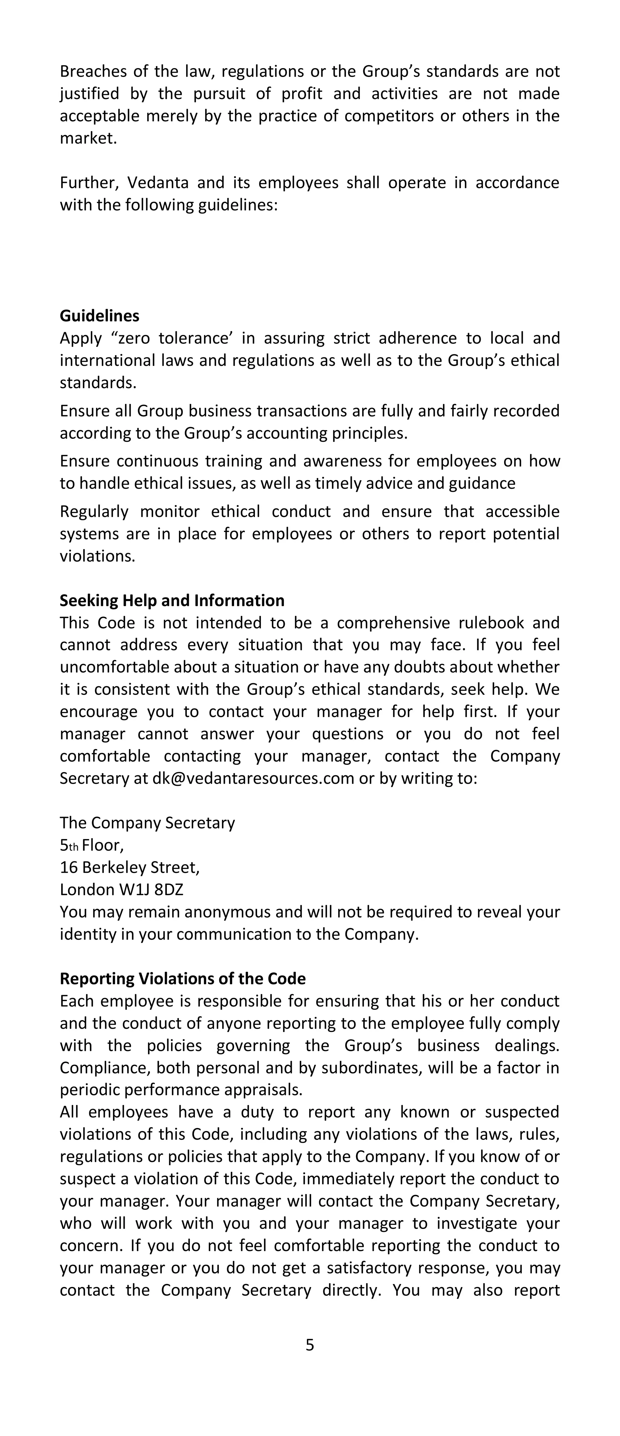 Breaches of the law, regulations or the Group’s standards are not
justified by the pursuit of profit and activities are not made
acceptable merely by the practice of competitors or others in the
market.

Further, Vedanta and its employees shall operate in accordance
with the following guidelines:




Guidelines
Apply “zero tolerance’ in assuring strict adherence to local and
international laws and regulations as well as to the Group’s ethical
standards.
Ensure all Group business transactions are fully and fairly recorded
according to the Group’s accounting principles.
Ensure continuous training and awareness for employees on how
to handle ethical issues, as well as timely advice and guidance
Regularly monitor ethical conduct and ensure that accessible
systems are in place for employees or others to report potential
violations.

Seeking Help and Information
This Code is not intended to be a comprehensive rulebook and
cannot address every situation that you may face. If you feel
uncomfortable about a situation or have any doubts about whether
it is consistent with the Group’s ethical standards, seek help. We
encourage you to contact your manager for help first. If your
manager cannot answer your questions or you do not feel
comfortable contacting your manager, contact the Company
Secretary at dk@vedantaresources.com or by writing to:

The Company Secretary
5th Floor,
16 Berkeley Street,
London W1J 8DZ
You may remain anonymous and will not be required to reveal your
identity in your communication to the Company.

Reporting Violations of the Code
Each employee is responsible for ensuring that his or her conduct
and the conduct of anyone reporting to the employee fully comply
with the policies governing the Group’s business dealings.
Compliance, both personal and by subordinates, will be a factor in
periodic performance appraisals.
All employees have a duty to report any known or suspected
violations of this Code, including any violations of the laws, rules,
regulations or policies that apply to the Company. If you know of or
suspect a violation of this Code, immediately report the conduct to
your manager. Your manager will contact the Company Secretary,
who will work with you and your manager to investigate your
concern. If you do not feel comfortable reporting the conduct to
your manager or you do not get a satisfactory response, you may
contact the Company Secretary directly. You may also report


                                 5
 
