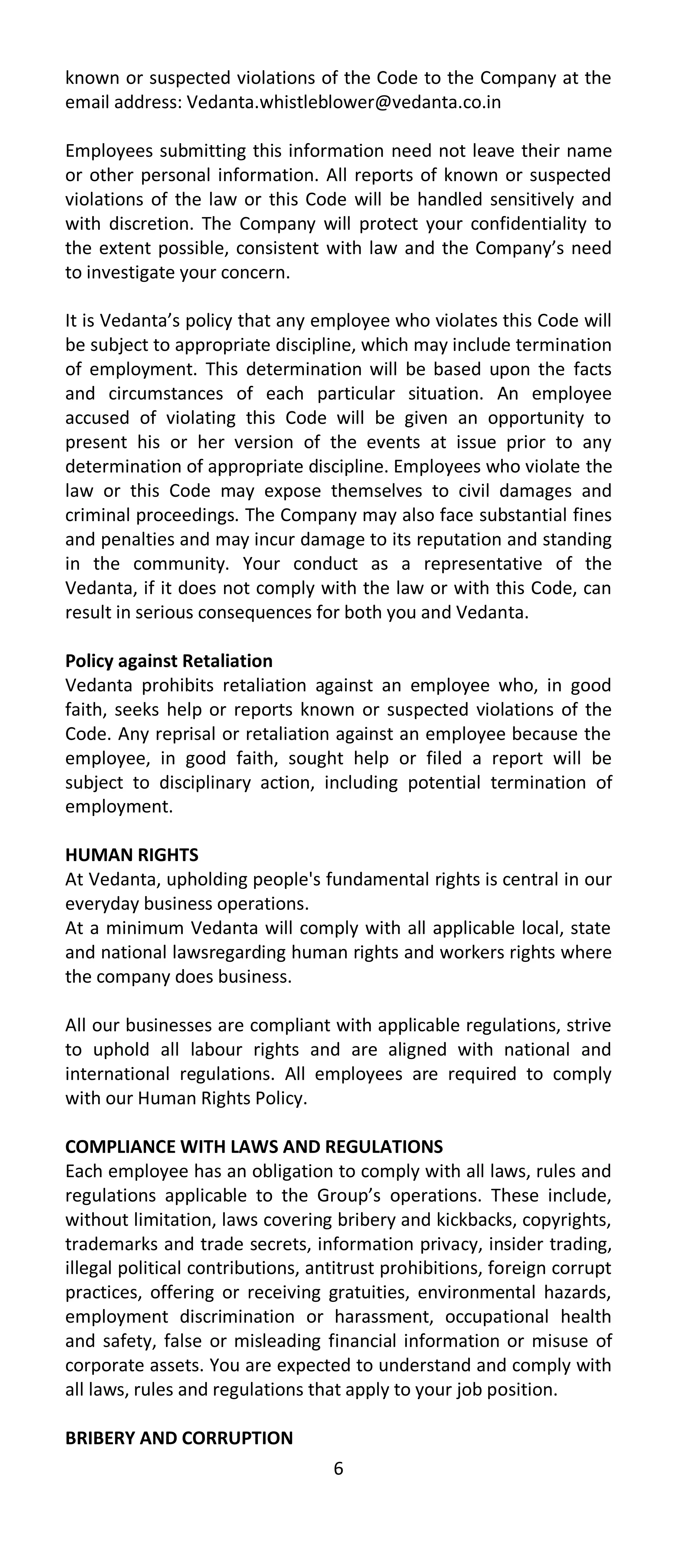 known or suspected violations of the Code to the Company at the
email address: Vedanta.whistleblower@vedanta.co.in

Employees submitting this information need not leave their name
or other personal information. All reports of known or suspected
violations of the law or this Code will be handled sensitively and
with discretion. The Company will protect your confidentiality to
the extent possible, consistent with law and the Company’s need
to investigate your concern.

It is Vedanta’s policy that any employee who violates this Code will
be subject to appropriate discipline, which may include termination
of employment. This determination will be based upon the facts
and circumstances of each particular situation. An employee
accused of violating this Code will be given an opportunity to
present his or her version of the events at issue prior to any
determination of appropriate discipline. Employees who violate the
law or this Code may expose themselves to civil damages and
criminal proceedings. The Company may also face substantial fines
and penalties and may incur damage to its reputation and standing
in the community. Your conduct as a representative of the
Vedanta, if it does not comply with the law or with this Code, can
result in serious consequences for both you and Vedanta.

Policy against Retaliation
Vedanta prohibits retaliation against an employee who, in good
faith, seeks help or reports known or suspected violations of the
Code. Any reprisal or retaliation against an employee because the
employee, in good faith, sought help or filed a report will be
subject to disciplinary action, including potential termination of
employment.

HUMAN RIGHTS
At Vedanta, upholding people's fundamental rights is central in our
everyday business operations.
At a minimum Vedanta will comply with all applicable local, state
and national lawsregarding human rights and workers rights where
the company does business.

All our businesses are compliant with applicable regulations, strive
to uphold all labour rights and are aligned with national and
international regulations. All employees are required to comply
with our Human Rights Policy.

COMPLIANCE WITH LAWS AND REGULATIONS
Each employee has an obligation to comply with all laws, rules and
regulations applicable to the Group’s operations. These include,
without limitation, laws covering bribery and kickbacks, copyrights,
trademarks and trade secrets, information privacy, insider trading,
illegal political contributions, antitrust prohibitions, foreign corrupt
practices, offering or receiving gratuities, environmental hazards,
employment discrimination or harassment, occupational health
and safety, false or misleading financial information or misuse of
corporate assets. You are expected to understand and comply with
all laws, rules and regulations that apply to your job position.

BRIBERY AND CORRUPTION
                                   6
 