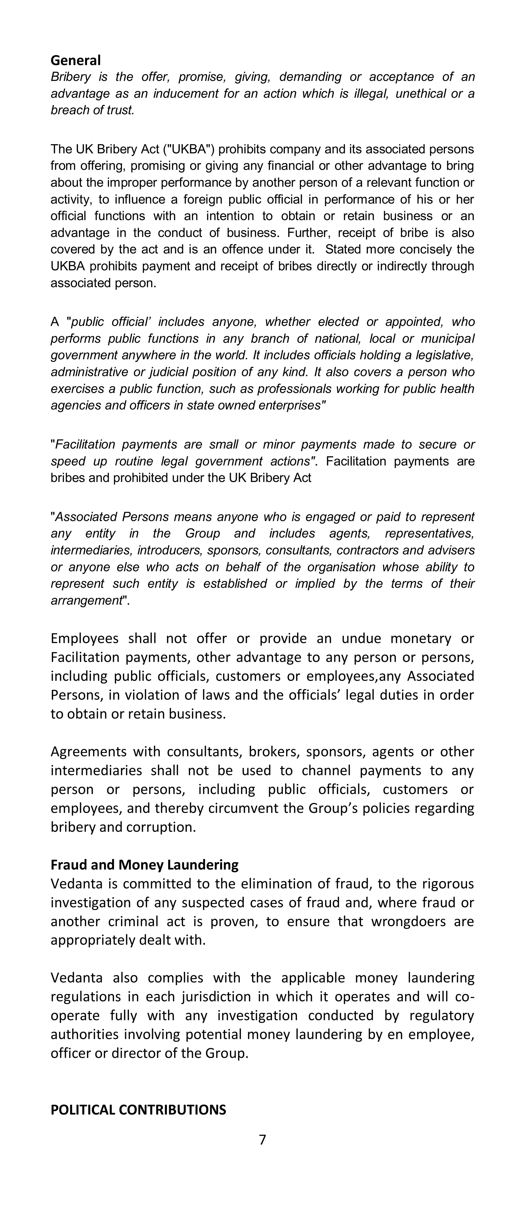 General
Bribery is the offer, promise, giving, demanding or acceptance of an
advantage as an inducement for an action which is illegal, unethical or a
breach of trust.


The UK Bribery Act ("UKBA") prohibits company and its associated persons
from offering, promising or giving any financial or other advantage to bring
about the improper performance by another person of a relevant function or
activity, to influence a foreign public official in performance of his or her
official functions with an intention to obtain or retain business or an
advantage in the conduct of business. Further, receipt of bribe is also
covered by the act and is an offence under it. Stated more concisely the
UKBA prohibits payment and receipt of bribes directly or indirectly through
associated person.


A "public official’ includes anyone, whether elected or appointed, who
performs public functions in any branch of national, local or municipal
government anywhere in the world. It includes officials holding a legislative,
administrative or judicial position of any kind. It also covers a person who
exercises a public function, such as professionals working for public health
agencies and officers in state owned enterprises"


"Facilitation payments are small or minor payments made to secure or
speed up routine legal government actions". Facilitation payments are
bribes and prohibited under the UK Bribery Act


"Associated Persons means anyone who is engaged or paid to represent
any entity in the Group and includes agents, representatives,
intermediaries, introducers, sponsors, consultants, contractors and advisers
or anyone else who acts on behalf of the organisation whose ability to
represent such entity is established or implied by the terms of their
arrangement".

Employees shall not offer or provide an undue monetary or
Facilitation payments, other advantage to any person or persons,
including public officials, customers or employees,any Associated
Persons, in violation of laws and the officials’ legal duties in order
to obtain or retain business.

Agreements with consultants, brokers, sponsors, agents or other
intermediaries shall not be used to channel payments to any
person or persons, including public officials, customers or
employees, and thereby circumvent the Group’s policies regarding
bribery and corruption.

Fraud and Money Laundering
Vedanta is committed to the elimination of fraud, to the rigorous
investigation of any suspected cases of fraud and, where fraud or
another criminal act is proven, to ensure that wrongdoers are
appropriately dealt with.

Vedanta also complies with the applicable money laundering
regulations in each jurisdiction in which it operates and will co-
operate fully with any investigation conducted by regulatory
authorities involving potential money laundering by en employee,
officer or director of the Group.


POLITICAL CONTRIBUTIONS
                                      7
 