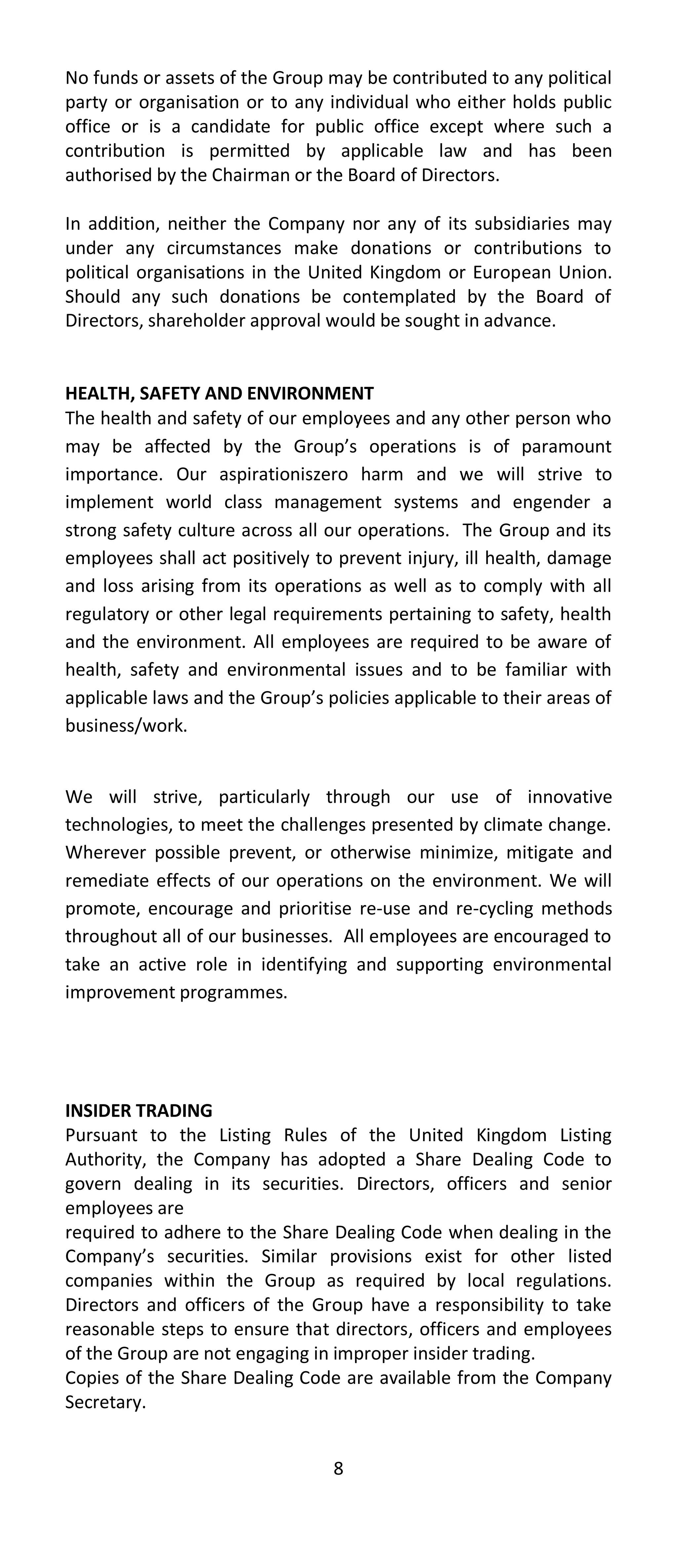 No funds or assets of the Group may be contributed to any political
party or organisation or to any individual who either holds public
office or is a candidate for public office except where such a
contribution is permitted by applicable law and has been
authorised by the Chairman or the Board of Directors.

In addition, neither the Company nor any of its subsidiaries may
under any circumstances make donations or contributions to
political organisations in the United Kingdom or European Union.
Should any such donations be contemplated by the Board of
Directors, shareholder approval would be sought in advance.


HEALTH, SAFETY AND ENVIRONMENT
The health and safety of our employees and any other person who
may be affected by the Group’s operations is of paramount
importance. Our aspirationiszero harm and we will strive to
implement world class management systems and engender a
strong safety culture across all our operations. The Group and its
employees shall act positively to prevent injury, ill health, damage
and loss arising from its operations as well as to comply with all
regulatory or other legal requirements pertaining to safety, health
and the environment. All employees are required to be aware of
health, safety and environmental issues and to be familiar with
applicable laws and the Group’s policies applicable to their areas of
business/work.


We will strive, particularly through our use of innovative
technologies, to meet the challenges presented by climate change.
Wherever possible prevent, or otherwise minimize, mitigate and
remediate effects of our operations on the environment. We will
promote, encourage and prioritise re-use and re-cycling methods
throughout all of our businesses. All employees are encouraged to
take an active role in identifying and supporting environmental
improvement programmes.




INSIDER TRADING
Pursuant to the Listing Rules of the United Kingdom Listing
Authority, the Company has adopted a Share Dealing Code to
govern dealing in its securities. Directors, officers and senior
employees are
required to adhere to the Share Dealing Code when dealing in the
Company’s securities. Similar provisions exist for other listed
companies within the Group as required by local regulations.
Directors and officers of the Group have a responsibility to take
reasonable steps to ensure that directors, officers and employees
of the Group are not engaging in improper insider trading.
Copies of the Share Dealing Code are available from the Company
Secretary.


                                 8
 