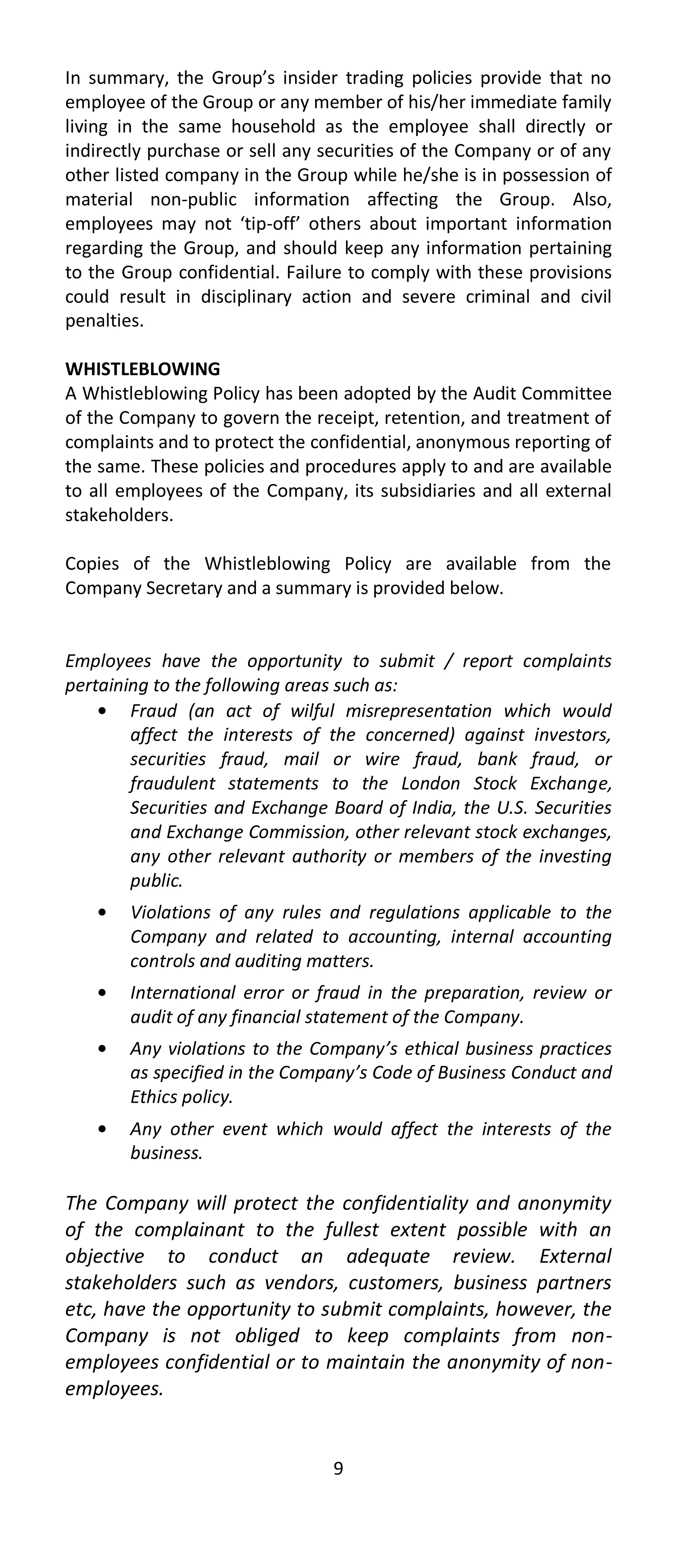 In summary, the Group’s insider trading policies provide that no
employee of the Group or any member of his/her immediate family
living in the same household as the employee shall directly or
indirectly purchase or sell any securities of the Company or of any
other listed company in the Group while he/she is in possession of
material non-public information affecting the Group. Also,
employees may not ‘tip-off’ others about important information
regarding the Group, and should keep any information pertaining
to the Group confidential. Failure to comply with these provisions
could result in disciplinary action and severe criminal and civil
penalties.

WHISTLEBLOWING
A Whistleblowing Policy has been adopted by the Audit Committee
of the Company to govern the receipt, retention, and treatment of
complaints and to protect the confidential, anonymous reporting of
the same. These policies and procedures apply to and are available
to all employees of the Company, its subsidiaries and all external
stakeholders.

Copies of the Whistleblowing Policy are available from the
Company Secretary and a summary is provided below.


Employees have the opportunity to submit / report complaints
pertaining to the following areas such as:
        Fraud (an act of wilful misrepresentation which would
        affect the interests of the concerned) against investors,
        securities fraud, mail or wire fraud, bank fraud, or
        fraudulent statements to the London Stock Exchange,
        Securities and Exchange Board of India, the U.S. Securities
        and Exchange Commission, other relevant stock exchanges,
        any other relevant authority or members of the investing
        public.
       Violations of any rules and regulations applicable to the
       Company and related to accounting, internal accounting
       controls and auditing matters.
       International error or fraud in the preparation, review or
       audit of any financial statement of the Company.
       Any violations to the Company’s ethical business practices
       as specified in the Company’s Code of Business Conduct and
       Ethics policy.
       Any other event which would affect the interests of the
       business.

The Company will protect the confidentiality and anonymity
of the complainant to the fullest extent possible with an
objective to conduct an adequate review. External
stakeholders such as vendors, customers, business partners
etc, have the opportunity to submit complaints, however, the
Company is not obliged to keep complaints from non-
employees confidential or to maintain the anonymity of non-
employees.


                                9
 