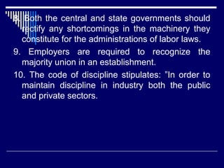 8. Both the central and state governments should
  rectify any shortcomings in the machinery they
  constitute for the administrations of labor laws.
9. Employers are required to recognize the
  majority union in an establishment.
10. The code of discipline stipulates: ”In order to
  maintain discipline in industry both the public
  and private sectors.
 
