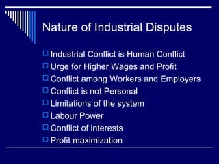 Nature of Industrial Disputes

 Industrial Conflict is Human Conflict
 Urge for Higher Wages and Profit
 Conflict among Workers and Employers
 Conflict is not Personal
 Limitations of the system
 Labour Power
 Conflict of interests
 Profit maximization
 