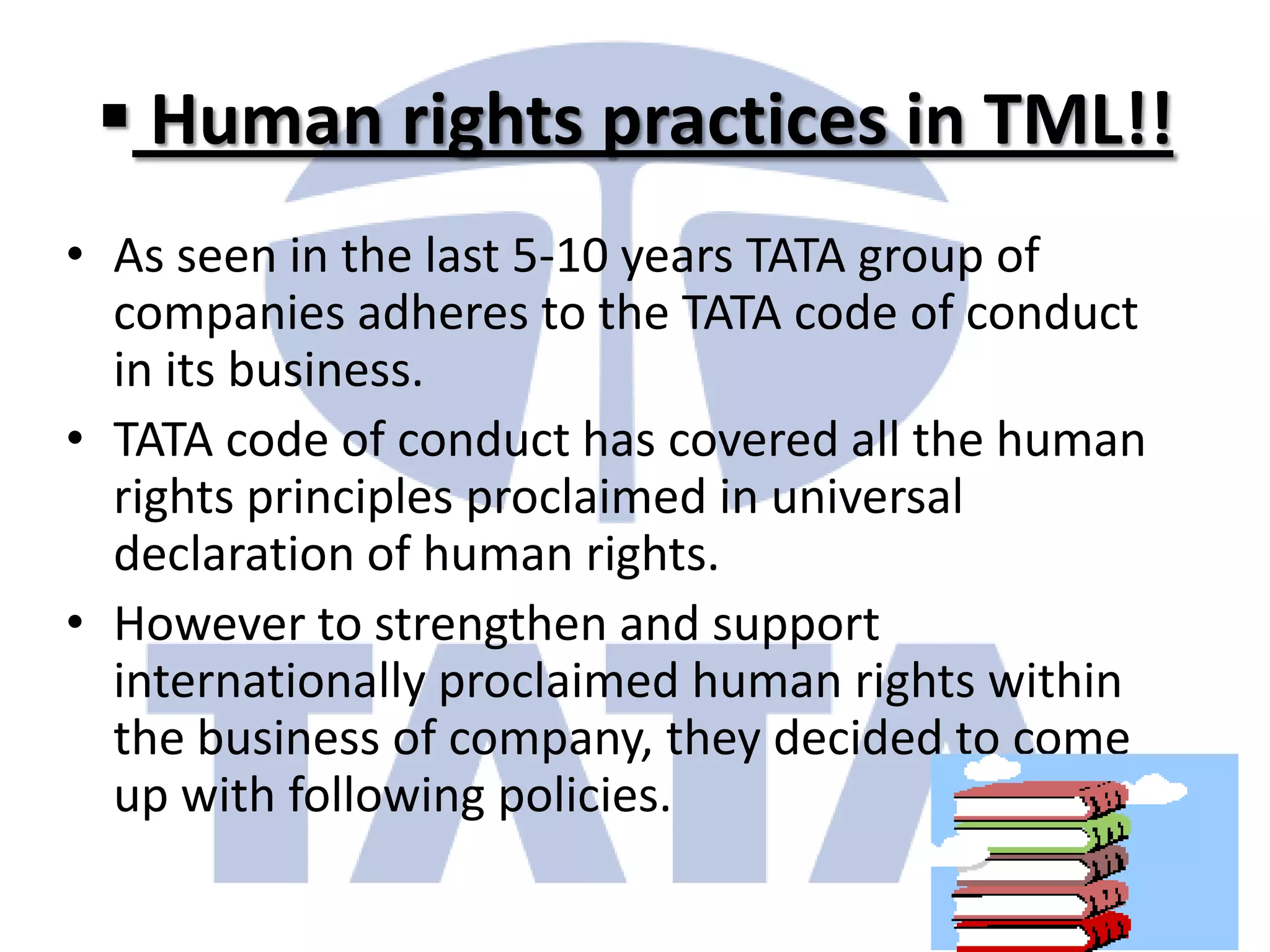 Human rights practices in TML!!
• As seen in the last 5-10 years TATA group of
  companies adheres to the TATA code of conduct
  in its business.
• TATA code of conduct has covered all the human
  rights principles proclaimed in universal
  declaration of human rights.
• However to strengthen and support
  internationally proclaimed human rights within
  the business of company, they decided to come
  up with following policies.
 
