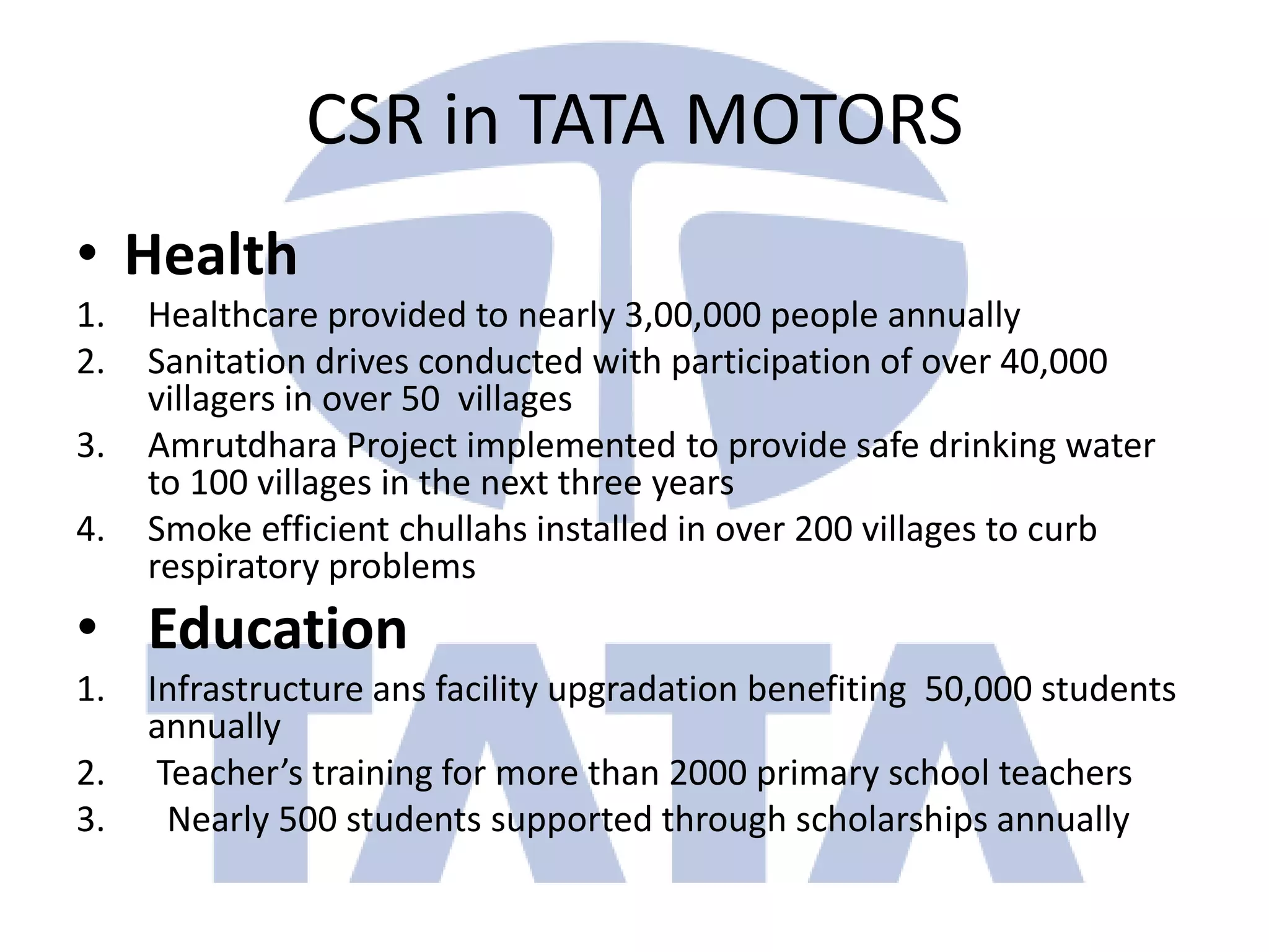 CSR in TATA MOTORS
• Health
1.   Healthcare provided to nearly 3,00,000 people annually
2.   Sanitation drives conducted with participation of over 40,000
     villagers in over 50 villages
3.   Amrutdhara Project implemented to provide safe drinking water
     to 100 villages in the next three years
4.   Smoke efficient chullahs installed in over 200 villages to curb
     respiratory problems
• Education
1.   Infrastructure ans facility upgradation benefiting 50,000 students
     annually
2.    Teacher’s training for more than 2000 primary school teachers
3.     Nearly 500 students supported through scholarships annually
 