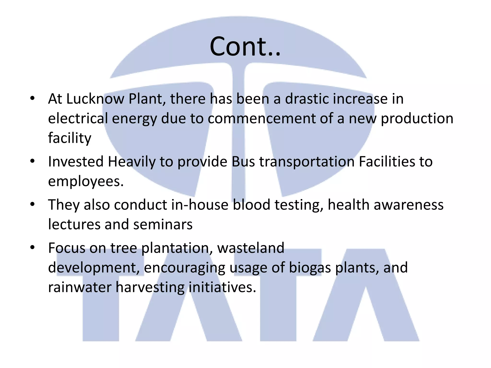 Cont..
• At Lucknow Plant, there has been a drastic increase in
  electrical energy due to commencement of a new production
  facility
• Invested Heavily to provide Bus transportation Facilities to
  employees.
• They also conduct in-house blood testing, health awareness
  lectures and seminars
• Focus on tree plantation, wasteland
  development, encouraging usage of biogas plants, and
  rainwater harvesting initiatives.
 