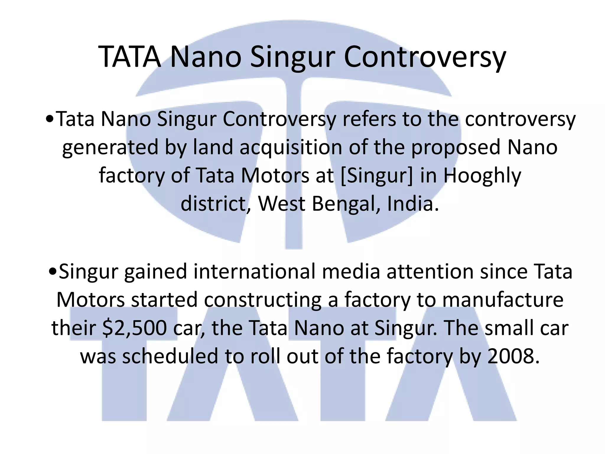 TATA Nano Singur Controversy
•Tata Nano Singur Controversy refers to the controversy
  generated by land acquisition of the proposed Nano
      factory of Tata Motors at [Singur] in Hooghly
               district, West Bengal, India.

•Singur gained international media attention since Tata
 Motors started constructing a factory to manufacture
their $2,500 car, the Tata Nano at Singur. The small car
   was scheduled to roll out of the factory by 2008.
 