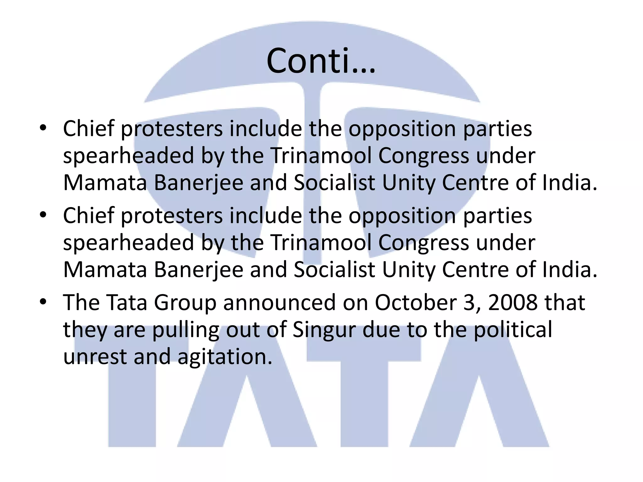Conti…
• Chief protesters include the opposition parties
  spearheaded by the Trinamool Congress under
  Mamata Banerjee and Socialist Unity Centre of India.
• Chief protesters include the opposition parties
  spearheaded by the Trinamool Congress under
  Mamata Banerjee and Socialist Unity Centre of India.
• The Tata Group announced on October 3, 2008 that
  they are pulling out of Singur due to the political
  unrest and agitation.
 