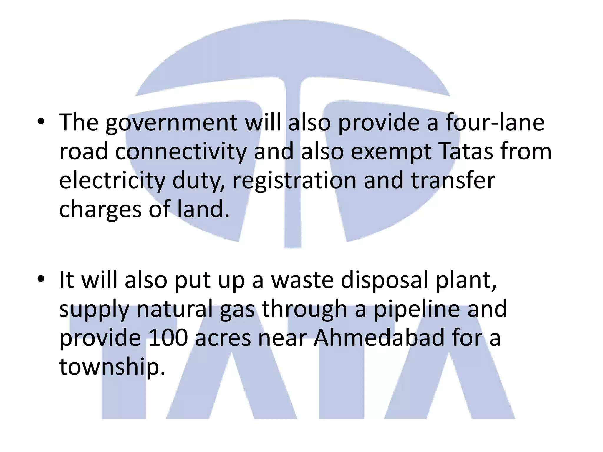 • The government will also provide a four-lane
  road connectivity and also exempt Tatas from
  electricity duty, registration and transfer
  charges of land.

• It will also put up a waste disposal plant,
  supply natural gas through a pipeline and
  provide 100 acres near Ahmedabad for a
  township.
 